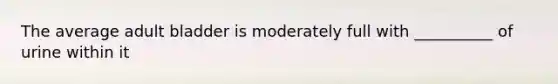 The average adult bladder is moderately full with __________ of urine within it