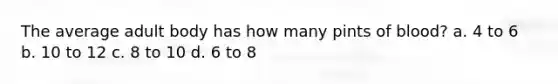 The average adult body has how many pints of blood? a. 4 to 6 b. 10 to 12 c. 8 to 10 d. 6 to 8