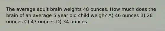 The average adult brain weights 48 ounces. How much does <a href='https://www.questionai.com/knowledge/kLMtJeqKp6-the-brain' class='anchor-knowledge'>the brain</a> of an average 5-year-old child weigh? A) 46 ounces B) 28 ounces C) 43 ounces D) 34 ounces