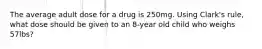 The average adult dose for a drug is 250mg. Using Clark's rule, what dose should be given to an 8-year old child who weighs 57lbs?