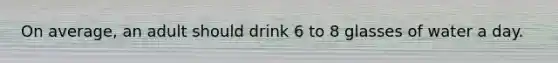 On average, an adult should drink 6 to 8 glasses of water a day.