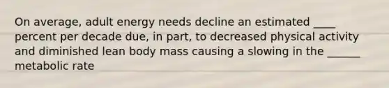 On average, adult energy needs decline an estimated ____ percent per decade due, in part, to decreased physical activity and diminished lean body mass causing a slowing in the ______ metabolic rate