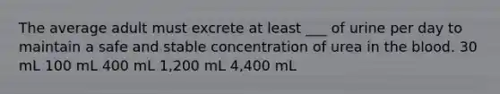 The average adult must excrete at least ___ of urine per day to maintain a safe and stable concentration of urea in the blood. 30 mL 100 mL 400 mL 1,200 mL 4,400 mL