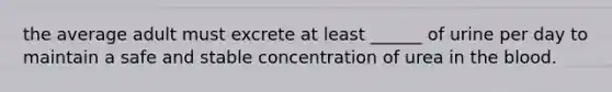 the average adult must excrete at least ______ of urine per day to maintain a safe and stable concentration of urea in the blood.