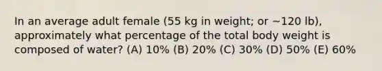 In an average adult female (55 kg in weight; or ~120 lb), approximately what percentage of the total body weight is composed of water? (A) 10% (B) 20% (C) 30% (D) 50% (E) 60%