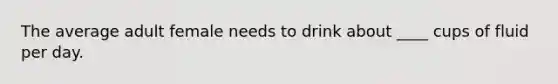 The average adult female needs to drink about ____ cups of fluid per day.