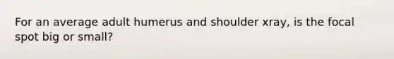 For an average adult humerus and shoulder xray, is the focal spot big or small?