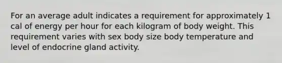 For an average adult indicates a requirement for approximately 1 cal of energy per hour for each kilogram of body weight. This requirement varies with sex body size body temperature and level of endocrine gland activity.