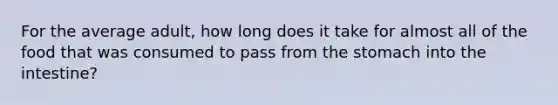 For the average adult, how long does it take for almost all of the food that was consumed to pass from <a href='https://www.questionai.com/knowledge/kLccSGjkt8-the-stomach' class='anchor-knowledge'>the stomach</a> into the intestine?