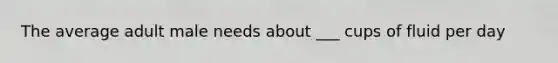 The average adult male needs about ___ cups of fluid per day