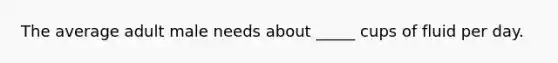 The average adult male needs about _____ cups of fluid per day.
