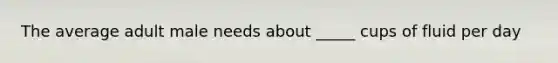 The average adult male needs about _____ cups of fluid per day