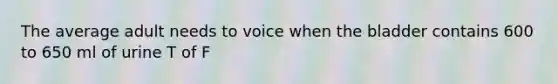 The average adult needs to voice when the bladder contains 600 to 650 ml of urine T of F