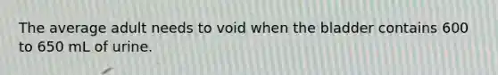 The average adult needs to void when the bladder contains 600 to 650 mL of urine.