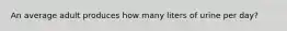 An average adult produces how many liters of urine per day?