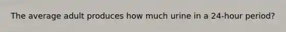 The average adult produces how much urine in a 24-hour period?