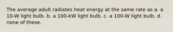 The average adult radiates heat energy at the same rate as a. a 10-W light bulb. b. a 100-kW light bulb. c. a 100-W light bulb. d. none of these.