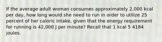 If the average adult woman consumes approximately 2,000 kcal per day, how long would she need to run in order to utilize 25 percent of her caloric intake, given that the energy requirement for running is 42,000 J per minute? Recall that 1 kcal 5 4184 joules.