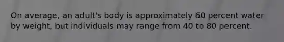 On average, an adult's body is approximately 60 percent water by weight, but individuals may range from 40 to 80 percent.