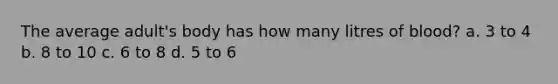 The average adult's body has how many litres of blood? a. 3 to 4 b. 8 to 10 c. 6 to 8 d. 5 to 6