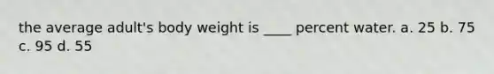 the average adult's body weight is ____ percent water. a. 25 b. 75 c. 95 d. 55
