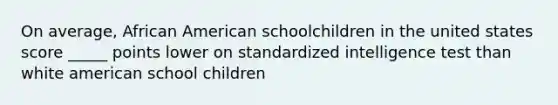 On average, African American schoolchildren in the united states score _____ points lower on standardized intelligence test than white american school children