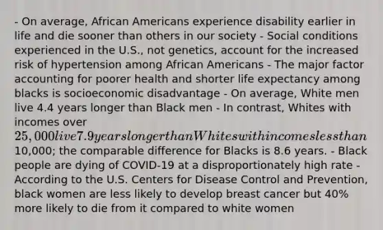 - On average, African Americans experience disability earlier in life and die sooner than others in our society - Social conditions experienced in the U.S., not genetics, account for the increased risk of hypertension among African Americans - The major factor accounting for poorer health and shorter life expectancy among blacks is socioeconomic disadvantage - On average, White men live 4.4 years longer than Black men - In contrast, Whites with incomes over 25,000 live 7.9 years longer than Whites with incomes less than10,000; the comparable difference for Blacks is 8.6 years. - Black people are dying of COVID-19 at a disproportionately high rate - According to the U.S. Centers for Disease Control and Prevention, black women are less likely to develop breast cancer but 40% more likely to die from it compared to white women