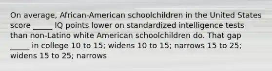 On average, African-American schoolchildren in the United States score _____ IQ points lower on standardized intelligence tests than non-Latino white American schoolchildren do. That gap _____ in college 10 to 15; widens 10 to 15; narrows 15 to 25; widens 15 to 25; narrows