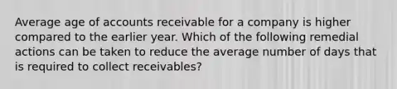 Average age of accounts receivable for a company is higher compared to the earlier year. Which of the following remedial actions can be taken to reduce the average number of days that is required to collect receivables?