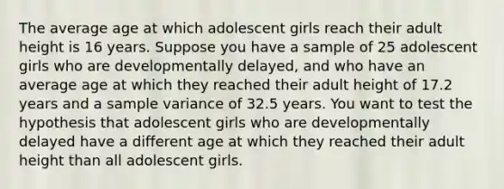 The average age at which adolescent girls reach their adult height is 16 years. Suppose you have a sample of 25 adolescent girls who are developmentally delayed, and who have an average age at which they reached their adult height of 17.2 years and a sample variance of 32.5 years. You want to test the hypothesis that adolescent girls who are developmentally delayed have a different age at which they reached their adult height than all adolescent girls.