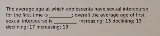 The average age at which adolescents have sexual intercourse for the first time is __________; overall the average age of first sexual intercourse is __________. increasing; 15 declining; 13 declining; 17 increasing; 19