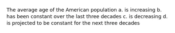 The average age of the American population a. is increasing b. has been constant over the last three decades c. is decreasing d. is projected to be constant for the next three decades