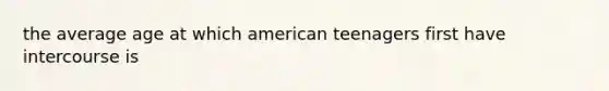 the average age at which american teenagers first have intercourse is