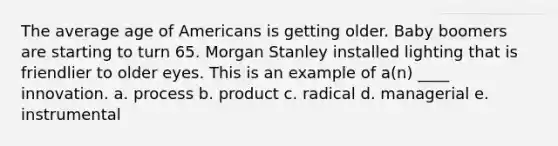 The average age of Americans is getting older. Baby boomers are starting to turn 65. Morgan Stanley installed lighting that is friendlier to older eyes. This is an example of a(n) ____ innovation. a. process b. product c. radical d. managerial e. instrumental