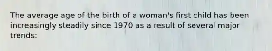 The average age of the birth of a woman's first child has been increasingly steadily since 1970 as a result of several major trends: