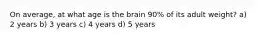 On average, at what age is the brain 90% of its adult weight? a) 2 years b) 3 years c) 4 years d) 5 years