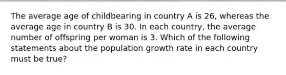 The average age of childbearing in country A is 26, whereas the average age in country B is 30. In each country, the average number of offspring per woman is 3. Which of the following statements about the population growth rate in each country must be true?