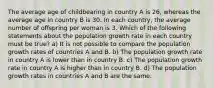 The average age of childbearing in country A is 26, whereas the average age in country B is 30. In each country, the average number of offspring per woman is 3. Which of the following statements about the population growth rate in each country must be true? a) It is not possible to compare the population growth rates of countries A and B. b) The population growth rate in country A is lower than in country B. c) The population growth rate in country A is higher than in country B. d) The population growth rates in countries A and B are the same.