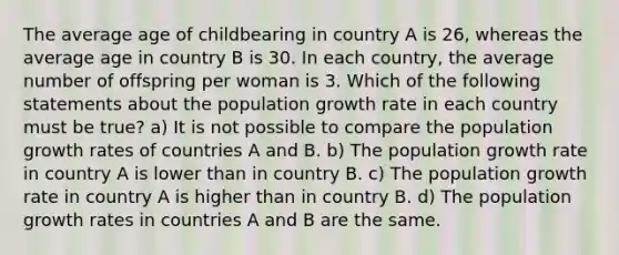 The average age of childbearing <a href='https://www.questionai.com/knowledge/kLyQxYG6y0-in-country' class='anchor-knowledge'>in country</a> A is 26, whereas the average age in country B is 30. In each country, the average number of offspring per woman is 3. Which of the following statements about the population <a href='https://www.questionai.com/knowledge/kNnhZBQUgC-growth-rate' class='anchor-knowledge'>growth rate</a> in each country must be true? a) It is not possible to compare the <a href='https://www.questionai.com/knowledge/kczTemDMHU-population-growth' class='anchor-knowledge'>population growth</a> rates of countries A and B. b) The population growth rate in country A is lower than in country B. c) The population growth rate in country A is higher than in country B. d) The population growth rates in countries A and B are the same.