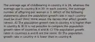 The average age of childbearing in country A is 26, whereas the average age in country B is 30. In each country, the average number of offspring per woman is 3. Which of the following statements about the population growth rate in each country must be true? (hint: think about the factors that affect growth ratess). A) The population growth rate in country A is higher than in country B. B) It is not possible to compare the population growth rates of countries A and B. C) The population growth rates in countries A and B are the same. D) The population growth rate in country A is lower than in country B.