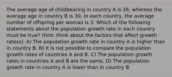 The average age of childbearing in country A is 26, whereas the average age in country B is 30. In each country, the average number of offspring per woman is 3. Which of the following statements about the population growth rate in each country must be true? (hint: think about the factors that affect growth ratess). A) The population growth rate in country A is higher than in country B. B) It is not possible to compare the population growth rates of countries A and B. C) The population growth rates in countries A and B are the same. D) The population growth rate in country A is lower than in country B.