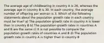 The average age of childbearing in country A is 26, whereas the average age in country B is 30. In each country, the average number of offspring per woman is 3. Which of the following statements about the population growth rate in each country must be true? a) The population growth rate in country A is lower than in country B b) The population growth rates in countries A and B are the same c) It is not possible to compare the population growth rates of countries A and B d) The population growth rate in country A is higher than in country B