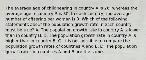 The average age of childbearing in country A is 26, whereas the average age in country B is 30. In each country, the average number of offspring per woman is 3. Which of the following statements about the population growth rate in each country must be true? A. The population growth rate in country A is lower than in country B. B. The population growth rate in country A is higher than in country B. C. It is not possible to compare the population growth rates of countries A and B. D. The population growth rates in countries A and B are the same.