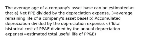 The average age of a company's asset base can be estimated as the: a) Net PPE divided by the depreciation expense. (=average remaining life of a company's asset base) b) Accumulated depreciation divided by the depreciation expense. c) Total historical cost of PP&E divided by the annual depreciation expense(=estimated total useful life of PP&E)