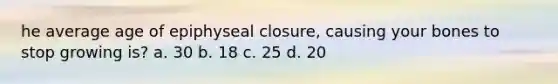 he average age of epiphyseal closure, causing your bones to stop growing is? a. 30 b. 18 c. 25 d. 20