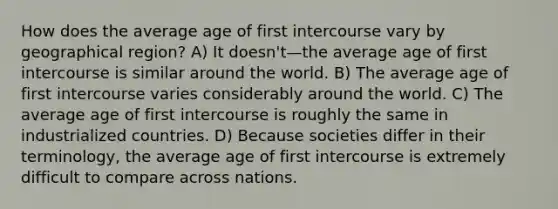 How does the average age of first intercourse vary by geographical region? A) It doesn't—the average age of first intercourse is similar around the world. B) The average age of first intercourse varies considerably around the world. C) The average age of first intercourse is roughly the same in industrialized countries. D) Because societies differ in their terminology, the average age of first intercourse is extremely difficult to compare across nations.