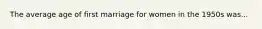 The average age of first marriage for women in the 1950s was...