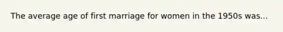 The average age of first marriage for women in the 1950s was...