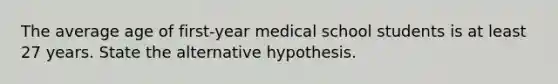 The average age of first-year medical school students is at least 27 years. State the alternative hypothesis.