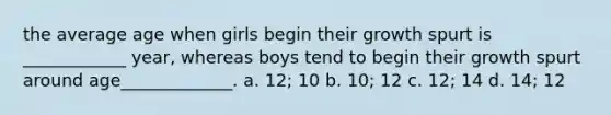 the average age when girls begin their growth spurt is ____________ year, whereas boys tend to begin their growth spurt around age_____________. a. 12; 10 b. 10; 12 c. 12; 14 d. 14; 12